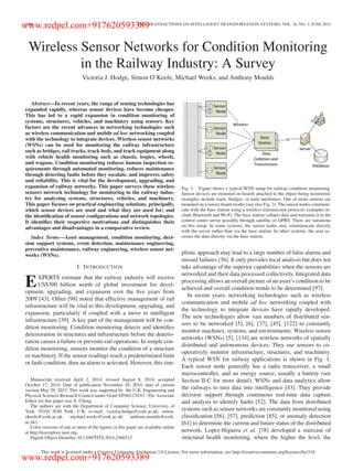 1088 IEEE TRANSACTIONS ON INTELLIGENT TRANSPORTATION SYSTEMS, VOL. 16, NO. 3, JUNE 2015
Wireless Sensor Networks for Condition Monitoring
in the Railway Industry: A Survey
Victoria J. Hodge, Simon O’Keefe, Michael Weeks, and Anthony Moulds
Abstract—In recent years, the range of sensing technologies has
expanded rapidly, whereas sensor devices have become cheaper.
This has led to a rapid expansion in condition monitoring of
systems, structures, vehicles, and machinery using sensors. Key
factors are the recent advances in networking technologies such
as wireless communication and mobile ad hoc networking coupled
with the technology to integrate devices. Wireless sensor networks
(WSNs) can be used for monitoring the railway infrastructure
such as bridges, rail tracks, track beds, and track equipment along
with vehicle health monitoring such as chassis, bogies, wheels,
and wagons. Condition monitoring reduces human inspection re-
quirements through automated monitoring, reduces maintenance
through detecting faults before they escalate, and improves safety
and reliability. This is vital for the development, upgrading, and
expansion of railway networks. This paper surveys these wireless
sensors network technology for monitoring in the railway indus-
try for analyzing systems, structures, vehicles, and machinery.
This paper focuses on practical engineering solutions, principally,
which sensor devices are used and what they are used for; and
the identiﬁcation of sensor conﬁgurations and network topologies.
It identiﬁes their respective motivations and distinguishes their
advantages and disadvantages in a comparative review.
Index Terms—Asset management, condition monitoring, deci-
sion support systems, event detection, maintenance engineering,
preventive maintenance, railway engineering, wireless sensor net-
works (WSNs).
I. INTRODUCTION
EXPERTS estimate that the railway industry will receive
US$300 billion worth of global investment for devel-
opment, upgrading, and expansion over the ﬁve years from
2009 [43]. Ollier [98] noted that effective management of rail
infrastructure will be vital to this development, upgrading, and
expansion, particularly if coupled with a move to intelligent
infrastructure [39]. A key part of the management will be con-
dition monitoring. Condition monitoring detects and identiﬁes
deterioration in structures and infrastructure before the deterio-
ration causes a failure or prevents rail operations. In simple con-
dition monitoring, sensors monitor the condition of a structure
or machinery. If the sensor readings reach a predetermined limit
or fault condition, then an alarm is activated. However, this sim-
Manuscript received April 2, 2014; revised August 8, 2014; accepted
October 17, 2014. Date of publication November 20, 2014; date of current
version May 29, 2015. This work was supported by the U.K. Engineering and
Physical Sciences Research Council under Grant EP/J012343/1. The Associate
Editor for this paper was X. Cheng.
The authors are with the Department of Computer Science, University of
York, YO10 5GH York, U.K. (e-mail: victoria.hodge@york.ac.uk; simon.
okeefe@york.ac.uk; michael.weeks@york.ac.uk; anthony.moulds@york.
ac.uk).
Color versions of one or more of the ﬁgures in this paper are available online
at http://ieeexplore.ieee.org.
Digital Object Identiﬁer 10.1109/TITS.2014.2366512
Fig. 1. Figure shows a typical WSN setup for railway condition monitoring.
Sensor devices are mounted on boards attached to the object being monitored;
examples include track, bridges, or train mechanics. One or more sensors are
mounted on a sensor board (node) (see also Fig. 2). The sensor nodes communi-
cate with the base station using a wireless transmission protocol; examples in-
clude Bluetooth and Wi-Fi. The base station collates data and transmits it to the
control center server possibly through satellite or GPRS. There are variations
on this setup. In some systems, the sensor nodes may communicate directly
with the server rather than via the base station. In other systems, the user ac-
cesses the data directly via the base station.
plistic approach may lead to a large number of false alarms and
missed failures [36]. It only provides local analysis but does not
take advantage of the superior capabilities when the sensors are
networked and their data processed collectively. Integrated data
processing allows an overall picture of an asset’s condition to be
achieved and overall condition trends to be determined [97].
In recent years, networking technologies such as wireless
communication and mobile ad hoc networking coupled with
the technology to integrate devices have rapidly developed.
The new technologies allow vast numbers of distributed sen-
sors to be networked [5], [6], [37], [45], [122] to constantly
monitor machines, systems, and environments. Wireless sensor
networks (WSNs) [5], [134] are wireless networks of spatially
distributed and autonomous devices. They use sensors to co-
operatively monitor infrastructure, structures, and machinery.
A typical WSN for railway applications is shown in Fig. 1.
Each sensor node generally has a radio transceiver, a small
microcontroller, and an energy source, usually a battery (see
Section II-C for more detail). WSNs and data analytics allow
the railways to turn data into intelligence [43]. They provide
decision support through continuous real-time data capture
and analysis to identify faults [52]. The data from distributed
systems such as sensor networks are constantly monitored using
classiﬁcation [56], [57], prediction [85], or anomaly detection
[61] to determine the current and future status of the distributed
network. Lopez-Higuera et al. [78] developed a staircase of
structural health monitoring, where the higher the level, the
This work is licensed under a Creative Commons Attribution 3.0 License. For more information, see http://creativecommons.org/licenses/by/3.0/
www.redpel.com+917620593389
www.redpel.com+917620593389
 