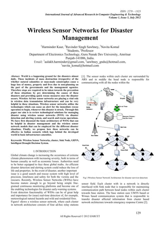 ISSN: 2278 – 1323
                                 International Journal of Advanced Research in Computer Engineering & Technology
                                                                                      Volume 1, Issue 5, July 2012




                Wireless Sensor Networks for Disaster
                            Management
                             1
                         Harminder Kaur, 2Ravinder Singh Sawhney, 1Navita Komal
                                             1
                                               Students, 2Professor
                 Department of Electronics Technology, Guru Nanak Dev University, Amritsar
                                            Punjab-141006, India.
                    Email: aulakh.harminder@gmail.com, 2sawhney_gndu@hotmail.com,
                          1
                                        1
                                          navita_komal@hotmail.com


Abstract- World is a happening ground for the disasters almost       [1]. The sensor nodes within each cluster are surrounded by
daily. These incidents of mass destruction irrespective of the       ARS and in middle the head node is responsible for
whether natural calamities or man-made catastrophes cause a          communicating with all the nodes within the
huge loss of money, property and lives due to non-planning on
the part of the governments and the management agencies.
Therefore steps are required to be taken towards the prevention
of these situations by pre determining the causes of these
disasters and providing quick rescue measures once the disaster
occurs. Wireless Ad hoc sensor networks are playing a vital role
in wireless data transmission infrastructure and can be very
helpful in these situations. Wireless sensor networks utilize the
technologies which can cause an alert for the immediate rescue
operation to begin, whenever this disaster is struck. Through this
paper our aim is to review technological solutions for managing
disaster using wireless sensor networks (WSN) via disaster
detection and alerting system, and search and rescue operations.
We have first discussed the basic architecture of WSNs that can
be helpful in disaster management and the wireless sensor
network models that can be employed for the different disaster
situations. Finally, we propose how these networks can be
effective in Indian scenario which lags behind the developed
world in basic infrastructure amenities.

Keywords: Wireless Sensor Networks, cluster, Sink Node, GRNN,
Intelligent Drought Decision System.


                       I. INTRODUCTION
Global climate change is increasing the occurrence of extreme
climate phenomenon with increasing severity, both in terms of
human casualty as well as economic losses. Authorities need
to be better equipped to face these global truths. An efficient
disaster detection and alerting system could reduce the loss of
life and properties. In the event of disaster, another important
issue is a good search and rescue system with high level of
precision, timeliness and safety for both the victims and the         Fig.1.Wireless Sensor Network Architecture for disaster survivor detection
rescuers. Recently, Wireless Sensor Networks (WSNs) have
become mature enough to go beyond being simple fine-                 sensor field. Each cluster with in a network is directly
grained continuous monitoring platforms and become one of            interfaced with Sink node that is responsible for maintaining
the enabling technologies for disaster early-warning systems.        communication path between head nodes within each cluster
Event detection functionality of WSNs can be of great help           towards base station. The base station uses UMTS based or
and importance for (near) real-time detection of, for example,       Wimax based communication system that is responsible to
meteorological natural hazards and wild and residential fires.       transfer disaster affected information from cluster based
Figure1 shows a wireless sensor network, where each cluster          network architecture towards emergency response Centre [2].
in network architecture consists of four ad-hoc relay stations


                                                                                                                                  129
                                                All Rights Reserved © 2012 IJARCET
 