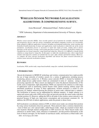 International Journal of Computer Networks & Communications (IJCNC) Vol.5, No.6, November 2013

WIRELESS SENSOR NETWORKS LOCALIZATION
ALGORITHMS: A COMPREHENSIVE SURVEY.
Asma Mesmoudi1 , Mohammed Feham1, Nabila Labraoui1
1

STIC Laboratory, Departemet of telecommunication,University of Tlemcen, Algeria

ABSTRACT
Wireless sensor networks (WSNs) have recently gained a lot of attention by scientific community. Small
and inexpensive devices with low energy consumption and limited computing resources are increasingly
being adopted in different application scenarios including environmental monitoring, target tracking and
biomedical health monitoring. In many such applications, node localization is inherently one of the system
parameters. Localization process is necessary to report the origin of events, routing and to answer
questions on the network coverage ,assist group querying of sensors. In general, localization schemes are
classified into two broad categories: range-based and range-free. However, it is difficult to classify hybrid
solutions as range-based or range-free. In this paper we make this classification easy, where range-based
schemes and range-free schemes are divided into two types: fully schemes and hybrid schemes. Moreover,
we compare the most relevant localization algorithms and discuss the future research directions for
wireless sensor networks localization schemes.

KEYWORDS
localization, WSN, anchor node, range-based methods, range-free methods, hybrid-based methods.

1. INTRODUCTION
Recent developments in MEMS IC technology and wireless communication have made possible
the use of large networks of wireless sensors for a variety of applications including process
monitoring, process control [1]. A Wireless sensor network (WSN) is formed by hundreds of
small, cheap devices called sensors which are constrained in terms of memory, energy and
processing capacities [2]. These sensors are deployed to sense the physical characteristics of the
world, such as temperature, light and pollution. WSNs are expected to be solution to a wide range
of applications such as monitoring, natural disaster relief, patient tracking, military target and
automated warehouses. In many of these applications, location awareness is useful or even
necessary [3]. Indeed, without knowing the position of sensor node, collected data is valueless.
The localization of sensors can be implemented by different manners. A simple solution is to
equip each sensor node with a GPS receiver that can precisely provide the sensor nodes with their
accurate position [3]. However, adding the GPS to all nodes in the wireless sensor network is not
practical because of high cost, high power consumption and environment constraint [4]. In
addition, the GPS fails in indoors applications, under the ground, or dense forest.
Self-localization is an alternate solution of GPS, in which sensor nodes can estimate their position
by using various localization discovery protocols. These protocols share a common characteristic
: most of them use a few special nodes, called beacon nodes, which are assumed to know their
own locations (through manual configuration or GPS receivers) [5]. These beacon nodes (also
referred to as anchor nodes, seeds, references or landmarks) provide position information, in the
form of beacon messages, for the benefit of non-beacon nodes, well known as blind nodes (also
DOI : 10.5121/ijcnc.2013.5603

45

 