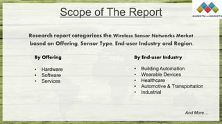 Scope of The Report
Research report categorizes the Wireless Sensor Networks Market
based on Offering, Sensor Type, End-user Industry and Region.
And More…
By Offering
• Hardware
• Software
• Services
By End-user Industry
• Building Automation
• Wearable Devices
• Healthcare
• Automotive & Transportation
• Industrial
 