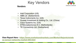 Key Vendors
Vendors
View Report Here - https://www.marketsandmarkets.com/Market-Reports/wirele
ss-sensor-networks-market-445.html
• Intel Corporation (US)
• ABB Ltd. (Switzerland)
• Texas Instruments Inc. (US)
• Huawei Investment & Holding Co., Ltd. (China)
• Cisco Systems Inc. (US)
• STMicroelectronics N.V. (Netherlands)
• TE Connectivity Ltd. (Switzerland)
 