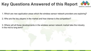 1. Which are new application areas which the wireless sensor network providers are exploring?
2. Who are the key players in the market and how intense is the competition?
3. Where will all these developments in the wireless sensor network market take the industry
in the mid to long term?
Key Questions Answered of this Report
 