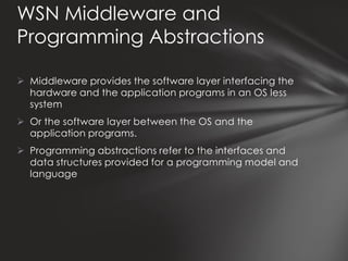 WSN Middleware and
Programming Abstractions

 Middleware provides the software layer interfacing the
  hardware and the application programs in an OS less
  system
 Or the software layer between the OS and the
  application programs.
 Programming abstractions refer to the interfaces and
  data structures provided for a programming model and
  language
 