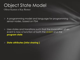 Object State Model
Oliver Kasten n Kay Romer


 A programming model and language for programming
  sensor nodes, based on FSM


 Uses states and transitions such that the invocation of an
  event is now a function of both the event and the
  program state


 State attributes (infor sharing )
 