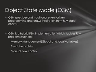 Object State Model(OSM)
 OSM goes beyond traditional event driven
  programming and draws inspiration from FSM state
  charts.


 OSM is a hybrid FSM implementation which tackles FSM
  problems such as:
    Memory Management(Global and local variables)
    Event hierarchies
    Manual flow control
 
