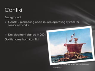 Contiki
Background:
 Contiki – pioneering open source operating system for
  sensor networks


 Development started in 2001
Got its name from Kon Tiki




                                   Across the Atlantic with bare minimum
                                   resources
 