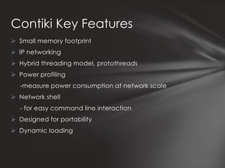 Contiki Key Features
 Small memory footprint
 IP networking
 Hybrid threading model, protothreads
 Power profiling
  -measure power consumption at network scale
 Network shell
  - for easy command line interaction
 Designed for portability
 Dynamic loading
 