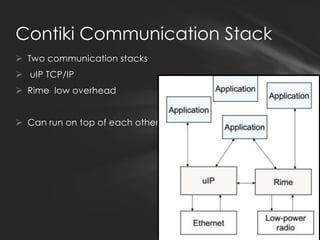 Contiki Communication Stack
 Two communication stacks
 uIP TCP/IP
 Rime low overhead


 Can run on top of each other
 