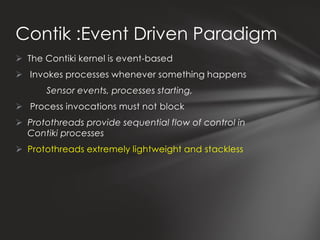 Contik :Event Driven Paradigm
 The Contiki kernel is event-based
 Invokes processes whenever something happens
       Sensor events, processes starting,
 Process invocations must not block
 Protothreads provide sequential flow of control in
  Contiki processes
 Protothreads extremely lightweight and stackless
 