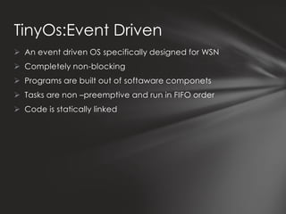TinyOs:Event Driven
 An event driven OS specifically designed for WSN
 Completely non-blocking
 Programs are built out of softaware componets
 Tasks are non –preemptive and run in FIFO order
 Code is statically linked
 