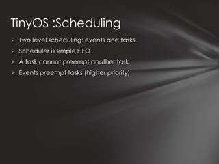 TinyOS :Scheduling
 Two level scheduling: events and tasks
 Scheduler is simple FIFO
 A task cannot preempt another task
 Events preempt tasks (higher priority)
 