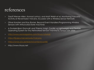 references
   Geoff Werner-Allen, Konrad Lorincz, and Matt Welsh et al .Monitoring Volcanic
    Activity at Reventador Volcano, Ecuador with a Wireless Sensor Network

   Oliver Kansten and Kay Romer. Beyond Event Handlers:Programming Wireless
    Sensors with Attriunuted State machines

   A Dunkels,Bjorn Gronvall ,and Thiemo Voigt ,Contiki –a Lightweight and Flexible
    Operating System for Tiny Networked Sensors”inEmNeTSI,Tampa USA 2005

   http://www.wsnmagazine.com/tinyos-tutorial/

   http://fiji.eecs.harvard.edu/Volcano

   https://www.sics.se/search/content/contiki

   http://www.tinyos.net
 