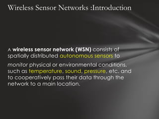 Wireless Sensor Networks :Introduction




A wireless sensor network (WSN) consists of
spatially distributed autonomous sensors to
monitor physical or environmental conditions,
such as temperature, sound, pressure, etc. and
to cooperatively pass their data through the
network to a main location.
 