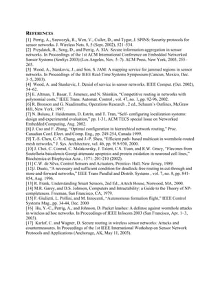 REFERENCES
[1] Perrig, A., Szewczyk, R., Wen, V., Culler, D., and Tygar, J. SPINS: Security protocols for
sensor networks. J. Wireless Nets. 8, 5 (Sept. 2002), 521–534.
[2] Przydatek, B., Song, D., and Perrig, A. SIA: Secure information aggregation in sensor
networks. In Proceedings of the 1st ACM International Conference on Embedded Networked
Sensor Systems (SenSys 2003) (Los Angeles, Nov. 5–7). ACM Press, New York, 2003, 255–
265.
[3] Wood, A., Stankovic, J., and Son, S. JAM: A mapping service for jammed regions in sensor
networks. In Proceedings of the IEEE Real-Time Systems Symposium (Cancun, Mexico, Dec.
3–5, 2003).
[4] Wood, A. and Stankovic, J. Denial of service in sensor networks. IEEE Comput. (Oct. 2002),
54–62.
[5] E. Altman, T. Basar, T. Jimenez, and N. Shimkin, “Competitive routing in networks with
polynomial costs,” IEEE Trans. Automat. Control , vol. 47, no. 1, pp. 92-96, 2002.
[6] R. Bronson and G. Naadimuthu, Operations Research , 2 ed., Schaum‟s Outlines, McGraw
Hill, New York, 1997.
[7] N. Bulusu, J. Heidemann, D. Estrin, and T. Tran, “Self- configuring localization systems:
design and experimental evaluation,” pp. 1-31, ACM TECS special Issue on Networked
Embedded Computing, Aug. 2002.
[8] J. Cao and F. Zhang, “Optimal configuration in hierarchical network routing,” Proc.
Canadian Conf. Elect. and Comp. Eng., pp. 249-254, Canada 1999.
[9] T.-S. Chen, C.-Y. Chang, and J.-P. Sheu, “Efficient path- based multicast in wormhole-routed
mesh networks,” J. Sys. Architecture, vol. 46, pp. 919-930, 2000.
[10] J. Choi, C. Conrad, C. Malakowsky, J. Talent, C.S. Yuan, and R.W. Gracy, “Flavones from
Scutellaria baicalensis Georgi attenuate apoptosis and protein oxidation in neuronal cell lines,”
Biochemica et Biophysica Acta , 1571: 201-210 (2002).
[11] C.W. de Silva, Control Sensors and Actuators, Prentice- Hall, New Jersey, 1989.
[12]J. Duato, “A necessary and sufficient condition for deadlock-free routing in cut-through and
store-and-forward networks,” IEEE Trans Parallel and Distrib. Systems , vol. 7, no. 8, pp. 841854, Aug. 1996.
[13] R. Frank, Understanding Smart Sensors, 2nd Ed., Artech House, Norwood, MA, 2000.
[14] M.R. Garey, and D.S. Johnson, Computers and Intractability: a Guide to the Theory of NPcompleteness. Freeman, San Francisco, CA, 1979.
[15] F. Giulietti, L. Pollini, and M. Innocenti, “Autonomous formation flight,” IEEE Control
Systems Mag., pp. 34-44, Dec. 2000
[16] Hu, Y.-C., Perrig, A., and Johnson, D. Packet leashes: A defense against wormhole attacks
in wireless ad hoc networks. In Proceedings of IEEE Infocom 2003 (San Francisco, Apr. 1–3,
2003).
[17] Karlof, C. and Wagner, D. Secure routing in wireless sensor networks: Attacks and
countermeasures. In Proceedings of the 1st IEEE International Workshop on Sensor Network
Protocols and Applications (Anchorage, AK, May 11, 2003).

 