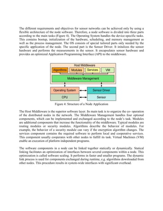 The different requirements and objectives for sensor networks can be achieved only by using a
flexible architecture of the node software. Therefore, a node software is divided into three parts
according to the main tasks (Figure 4). The Operating System handles the device-specific tasks.
This contains bootup, initialization of the hardware, scheduling, and memory management as
well as the process management. The OS consists of special tailored parts only needed by the
specific application of the node. The second part is the Sensor Driver. It initalizes the sensor
hardware and performs the measurements in the sensor. It encapsulates sensor hardware and
provides an optimized Application Programming Interface (API) to the middleware.

Figure 4: Structure of a Node Application
The Host Middleware is the superior software layer. Its main task is to organize the co- operation
of the distributed nodes in the network. The Middleware Management handles four optional
components, which can be implemented and exchanged according to the node‟s task. Modules
are additional components that increase the functionality of the middleware. Typical modules are
routing modules or security modules. Algorithms describe the behavior of modules. For
example, the behavior of a security module can vary if the encryption algorithm changes. The
services component contains the required software to perform local and cooperative services.
This component usually cooperates with other nodes to fulfill its task. Virtual Machines (VM)
enable an execution of platform independent programs.
The software components in a node can be linked together statically or dynamically. Statical
linking facilitates an optimization of interfaces between several components within a node. This
optimization is called software scaling. It performs in faster and smaller programs. The dynamic
link process is used for components exchanged during runtime, e.g. algorithms downloaded from
other nodes. This procedure results in system-wide interfaces with significant overhead.

 