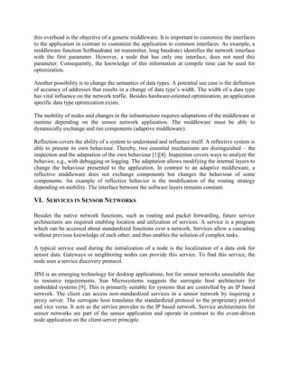 this overhead is the objective of a generic middleware. It is important to customize the interfaces
to the application in contrast to customize the application to common interfaces. As example, a
middleware function SetBaudrate( int transmitter, long baudrate) identifies the network interface
with the first parameter. However, a node that has only one interface, does not need this
parameter. Consequently, the knowledge of this information at compile time can be used for
optimization.
Another possibility is to change the semantics of data types. A potential use case is the definition
of accuracy of addresses that results in a change of data type‟s width. The width of a data type
has vital influence on the network traffic. Besides hardware-oriented optimization, an application
specific data type optimization exists.
The mobility of nodes and changes in the infrastructure requires adaptations of the middleware at
runtime depending on the sensor network application. The middleware must be able to
dynamically exchange and run components (adaptive middleware).
Reflection covers the ability of a system to understand and influence itself. A reflective system is
able to present its own behaviour. Thereby, two essential mechanisms are distinguished – the
inspection and the adaptation of the own behaviour [1][4]. Inspection covers ways to analyze the
behavior, e.g., with debugging or logging. The adaptation allows modifying the internal layers to
change the behaviour presented to the application. In contrast to an adaptive middleware, a
reflective middleware does not exchange components but changes the behaviour of some
components. An example of reflective behavior is the modification of the routing strategy
depending on mobility. The interface between the software layers remains constant.

VI. SERVICES IN SENSOR NETWORKS
Besides the native network functions, such as routing and packet forwarding, future service
architectures are required enabling location and utilization of services. A service is a program
which can be accessed about standardized functions over a network. Services allow a cascading
without previous knowledge of each other, and thus enables the solution of complex tasks.
A typical service used during the initialization of a node is the localization of a data sink for
sensor data. Gateways or neighboring nodes can provide this service. To find this service, the
node uses a service discovery protocol.
JINI is an emerging technology for desktop applications, but for sensor networks unsuitable due
to resource requirements. Sun Microsystems suggests the surrogate host architecture for
embedded systems [9]. This is primarily suitable for systems that are controlled by an IP based
network. The client can access non-standardized services in a sensor network by inquiring a
proxy server. The surrogate host translates the standardized protocol to the proprietary protcol
and vice versa. It acts as the service provider to the IP based network. Service architectures for
sensor networks are part of the sensor application and operate in contrast to the event-driven
node application on the client-server principle.

 