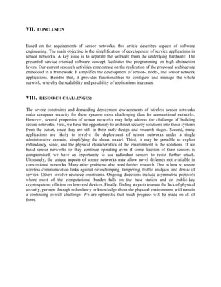 VII.

CONCLUSION

Based on the requirements of sensor networks, this article describes aspects of software
engineering. The main objective is the simplification of development of service applications in
sensor networks. A key issue is to separate the software from the underlying hardware. The
presented service-oriented software concept facilitates the programming on high abstraction
layers. Our current research activities concentrate on the realization of the proposed architecture
embedded in a framework. It simplifies the development of sensor-, node-, and sensor network
applications. Besides that, it provides functionalities to configure and manage the whole
network, whereby the scalability and portability of applications increases.

VIII.

RESEARCH CHALLENGES:

The severe constraints and demanding deployment environments of wireless sensor networks
make computer security for these systems more challenging than for conventional networks.
However, several properties of sensor networks may help address the challenge of building
secure networks. First, we have the opportunity to architect security solutions into these systems
from the outset, since they are still in their early design and research stages. Second, many
applications are likely to involve the deployment of sensor networks under a single
administrative domain, simplifying the threat model. Third, it may be possible to exploit
redundancy, scale, and the physical characteristics of the environment in the solutions. If we
build sensor networks so they continue operating even if some fraction of their sensors is
compromised, we have an opportunity to use redundant sensors to resist further attack.
Ultimately, the unique aspects of sensor networks may allow novel defenses not available in
conventional networks. Many other problems also need further research. One is how to secure
wireless communication links against eavesdropping, tampering, traffic analysis, and denial of
service. Others involve resource constraints. Ongoing directions include asymmetric protocols
where most of the computational burden falls on the base station and on public-key
cryptosystems efficient on low- end devices. Finally, finding ways to tolerate the lack of physical
security, perhaps through redundancy or knowledge about the physical environment, will remain
a continuing overall challenge. We are optimistic that much progress will be made on all of
them.

 