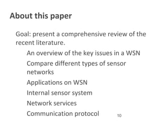 10
About this paper
•
Goal: present a comprehensive review of the
recent literature.
a . An overview of the key issues in a WSN
b. Compare different types of sensor
networks
c. Applications on WSN
d. Internal sensor system
e . Network services
f. Communication protocol
 
