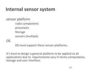 17
Internal sensor system
•
sensor platform
–
radio components
–
processors
–
Storage
–
sensors (multiple)
•
OS
–
OS must support these sensor platforms.
It’s hard to design a general platform to be applied to all
applications due to requirements vary in terms computation,
storage and user interface.
 