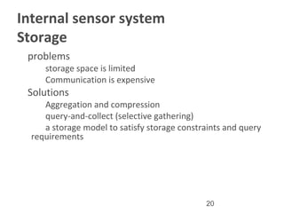20
Internal sensor system
Storage
•
problems
–
storage space is limited
–
Communication is expensive
•
Solutions
–
Aggregation and compression
–
query-and-collect (selective gathering)
–
a storage model to satisfy storage constraints and query
requirements
 