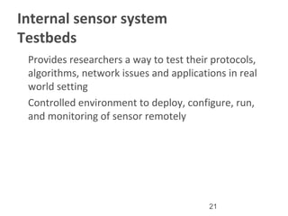 21
Internal sensor system
Testbeds
•
Provides researchers a way to test their protocols,
algorithms, network issues and applications in real
world setting
•
Controlled environment to deploy, configure, run,
and monitoring of sensor remotely
 