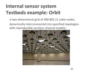 22
Internal sensor system
Testbeds example: Orbit
•
a two-dimensional grid of 400 802.11 radio nodes.
•
dynamically interconnected into specified topologies
with reproducible wireless channel models.
 