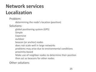 25
Network services
Localization
•
Problem:
–
determining the node’s location (position)
•
Solutions:
–
global positioning system (GPS)
•
Simple
•
Expensive
•
outdoor
–
beacon (or anchor) nodes
•
does not scale well in large networks
•
problems may arise due to environmental conditions
–
proximity-based
•
Make use of neighbor nodes to determine their position
•
then act as beacons for other nodes
•
Other solutions
 