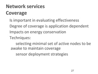27
Network services
Coverage
•
Is important in evaluating effectiveness
•
Degree of coverage is application dependent
•
Impacts on energy conservation
•
Techniques:
–
selecting minimal set of active nodes to be
awake to maintain coverage
–
sensor deployment strategies
 