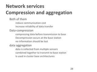28
Network services
Compression and aggregation
•
Both of them
–
reduce communication cost
–
increase reliability of data transfer
•
Data-compression
–
compressing data before transmission to base
–
Decompression occurs at the base station
–
no information should be lost
•
data aggregation
–
data is collected from multiple sensors
–
combined together to transmit to base station
–
Is used in cluster base architectures
 