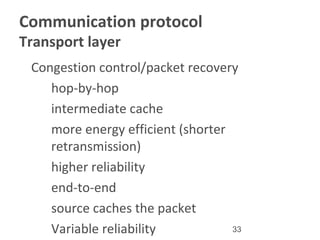 33
Communication protocol
Transport layer
•
Congestion control/packet recovery
–
hop-by-hop
•
intermediate cache
•
more energy efficient (shorter
retransmission)
•
higher reliability
–
end-to-end
•
source caches the packet
•
Variable reliability
 