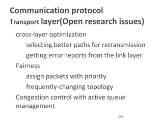 34
Communication protocol
Transport layer(Open research issues)
•
cross-layer optimization
–
selecting better paths for retransmission
–
getting error reports from the link layer
•
Fairness
–
assign packets with priority
–
frequently-changing topology
•
Congestion control with active queue
management
 