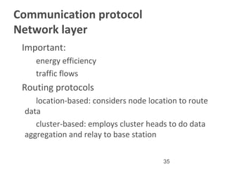 35
Communication protocol
Network layer
•
Important:
–
energy efficiency
–
traffic flows
•
Routing protocols
–
location-based: considers node location to route
data
–
cluster-based: employs cluster heads to do data
aggregation and relay to base station
 