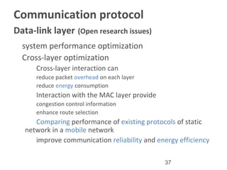 37
Communication protocol
Data-link layer (Open research issues)
•
system performance optimization
•
Cross-layer optimization
–
Cross-layer interaction can
•
reduce packet overhead on each layer
•
reduce energy consumption
–
Interaction with the MAC layer provide
•
congestion control information
•
enhance route selection
–
Comparing performance of existing protocols of static
network in a mobile network
–
improve communication reliability and energy efficiency
 