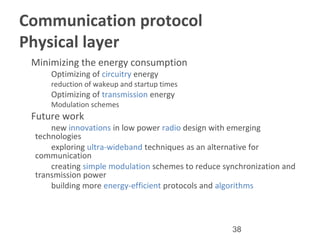 38
Communication protocol
Physical layer
•
Minimizing the energy consumption
–
Optimizing of circuitry energy
•
reduction of wakeup and startup times
–
Optimizing of transmission energy
•
Modulation schemes
•
Future work
–
new innovations in low power radio design with emerging
technologies
–
exploring ultra-wideband techniques as an alternative for
communication
–
creating simple modulation schemes to reduce synchronization and
transmission power
–
building more energy-efficient protocols and algorithms
 