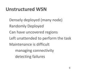 6
Unstructured WSN
•
Densely deployed (many node)
•
Randomly Deployed
•
Can have uncovered regions
•
Left unattended to perform the task
•
Maintenance is difficult
a . managing connectivity
b. detecting failures
 