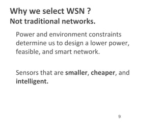 9
Why we select WSN ?
Not traditional networks.
•
Power and environment constraints
determine us to design a lower power,
feasible, and smart network.
•
Sensors that are smaller, cheaper, and
intelligent.
 