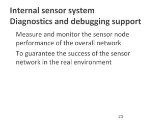 23
Internal sensor system
Diagnostics and debugging support
•
Measure and monitor the sensor node
performance of the overall network
•
To guarantee the success of the sensor
network in the real environment
 