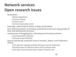 30
Network services
Open research issues
•
localization
–
efficient algorithms
–
minimum energy
–
minimum cost
–
minimum localization errors
•
Coverage: optimizing for better energy conservation
•
time synchronization: minimizing uncertainty errors over long periods of
time and dealing with precision
•
compression and aggregation: Development of various scheme
–
event-based data collection
–
continuous data collection
•
Secure monitoring: protocols have to monitor, detect, and respond to
attacks
–
It has done for network and data-link layer (can be improved)
–
Should be done for different layers of the protocol stack
–
Cross-layer secure monitoring is another research area
 