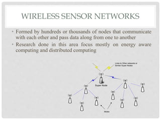 WIRELESS SENSOR NETWORKS 
• Formed by hundreds or thousands of nodes that communicate 
with each other and pass data along from one to another 
• Research done in this area focus mostly on energy aware 
computing and distributed computing 
Super Node 
Links to Other networks or 
Similar Super Nodes 
Motes 
 