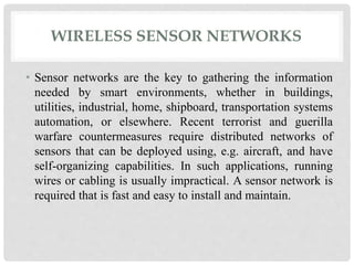 WIRELESS SENSOR NETWORKS 
• Sensor networks are the key to gathering the information 
needed by smart environments, whether in buildings, 
utilities, industrial, home, shipboard, transportation systems 
automation, or elsewhere. Recent terrorist and guerilla 
warfare countermeasures require distributed networks of 
sensors that can be deployed using, e.g. aircraft, and have 
self-organizing capabilities. In such applications, running 
wires or cabling is usually impractical. A sensor network is 
required that is fast and easy to install and maintain. 
 