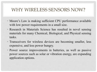 WHY WIRELESS SENSORS NOW? 
• Moore’s Law is making sufficient CPU performance available 
with low power requirements in a small size. 
• Research in Materials Science has resulted in novel sensing 
materials for many Chemical, Biological, and Physical sensing 
tasks. 
• Transceivers for wireless devices are becoming smaller, less 
expensive, and less power hungry. 
• Power source improvements in batteries, as well as passive 
power sources such as solar or vibration energy, are expanding 
application options. 
 