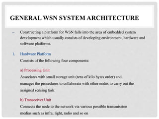GENERAL WSN SYSTEM ARCHITECTURE 
– Constructing a platform for WSN falls into the area of embedded system 
development which usually consists of developing environment, hardware and 
software platforms. 
1. Hardware Platform 
Consists of the following four components: 
a) Processing Unit 
Associates with small storage unit (tens of kilo bytes order) and 
manages the procedures to collaborate with other nodes to carry out the 
assigned sensing task 
b) Transceiver Unit 
Connects the node to the network via various possible transmission 
medias such as infra, light, radio and so on 
 