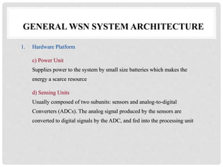 GENERAL WSN SYSTEM ARCHITECTURE 
1. Hardware Platform 
c) Power Unit 
Supplies power to the system by small size batteries which makes the 
energy a scarce resource 
d) Sensing Units 
Usually composed of two subunits: sensors and analog-to-digital 
Converters (ADCs). The analog signal produced by the sensors are 
converted to digital signals by the ADC, and fed into the processing unit 
 