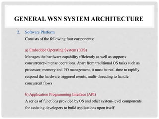 GENERAL WSN SYSTEM ARCHITECTURE 
2. Software Platform 
Consists of the following four components: 
a) Embedded Operating System (EOS) 
Manages the hardware capability efficiently as well as supports 
concurrency-intense operations. Apart from traditional OS tasks such as 
processor, memory and I/O management, it must be real-time to rapidly 
respond the hardware triggered events, multi-threading to handle 
concurrent flows 
b) Application Programming Interface (API) 
A series of functions provided by OS and other system-level components 
for assisting developers to build applications upon itself 
 