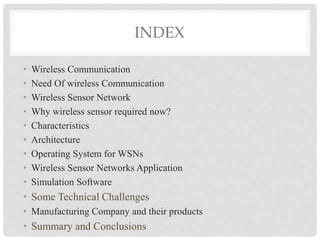 INDEX 
• Wireless Communication 
• Need Of wireless Communication 
• Wireless Sensor Network 
• Why wireless sensor required now? 
• Characteristics 
• Architecture 
• Operating System for WSNs 
• Wireless Sensor Networks Application 
• Simulation Software 
• Some Technical Challenges 
• Manufacturing Company and their products 
• Summary and Conclusions 
 