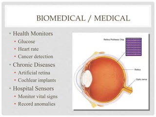 BIOMEDICAL / MEDICAL 
• Health Monitors 
• Glucose 
• Heart rate 
• Cancer detection 
• Chronic Diseases 
• Artificial retina 
• Cochlear implants 
• Hospital Sensors 
• Monitor vital signs 
• Record anomalies 
 