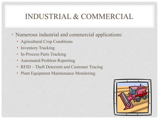 INDUSTRIAL & COMMERCIAL 
• Numerous industrial and commercial applications: 
• Agricultural Crop Conditions 
• Inventory Tracking 
• In-Process Parts Tracking 
• Automated Problem Reporting 
• RFID – Theft Deterrent and Customer Tracing 
• Plant Equipment Maintenance Monitoring 
 