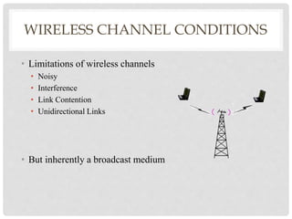 WIRELESS CHANNEL CONDITIONS 
• Limitations of wireless channels 
• Noisy 
• Interference 
• Link Contention 
• Unidirectional Links 
• But inherently a broadcast medium 
 