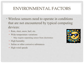 ENVIRONMENTAL FACTORS 
• Wireless sensors need to operate in conditions 
that are not encountered by typical computing 
devices: 
• Rain, sleet, snow, hail, etc. 
• Wide temperature variations 
• May require separating sensor from electronics 
• High humidity 
• Saline or other corrosive substances 
• High wind speeds 
 