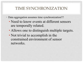 TIME SYNCHRONIZATION 
• Data aggregation assumes time synchronization!!! 
• Need to know events at different sensors 
are temporally related. 
• Allows one to distinguish multiple targets. 
• Not trivial to accomplish in the 
constrained environment of sensor 
networks. 
 